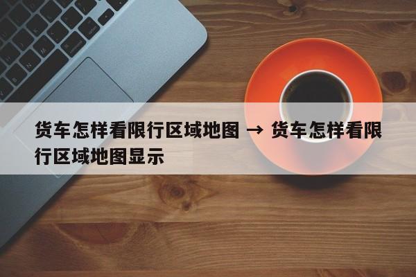 货车怎样看限行区域地图 → 货车怎样看限行区域地图显示