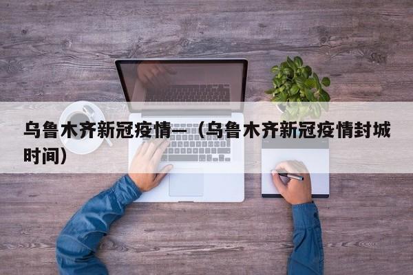 乌鲁木齐新冠疫情—（乌鲁木齐新冠疫情封城时间）