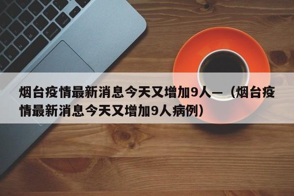 烟台疫情最新消息今天又增加9人—（烟台疫情最新消息今天又增加9人病例）