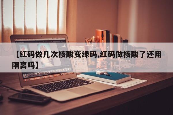 【红码做几次核酸变绿码,红码做核酸了还用隔离吗】