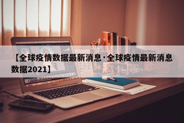 【全球疫情数据最新消息·全球疫情最新消息数据2021】