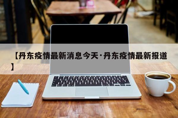 【丹东疫情最新消息今天·丹东疫情最新报道】