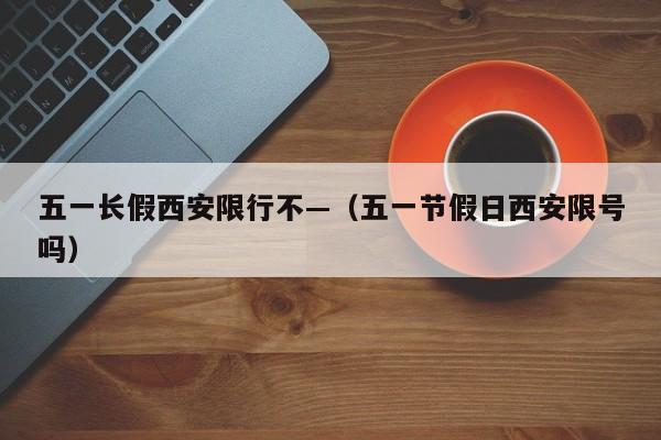 五一长假西安限行不—（五一节假日西安限号吗）