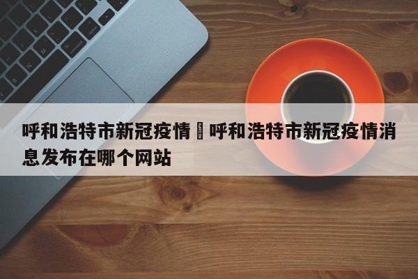 呼和浩特市新冠疫情›呼和浩特市新冠疫情消息发布在哪个网站