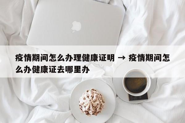 疫情期间怎么办理健康证明 → 疫情期间怎么办健康证去哪里办