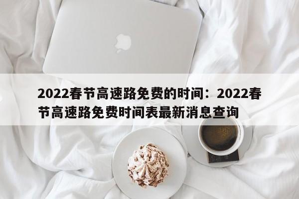 2022春节高速路免费的时间:2022春节高速路免费时间表最新消息查询