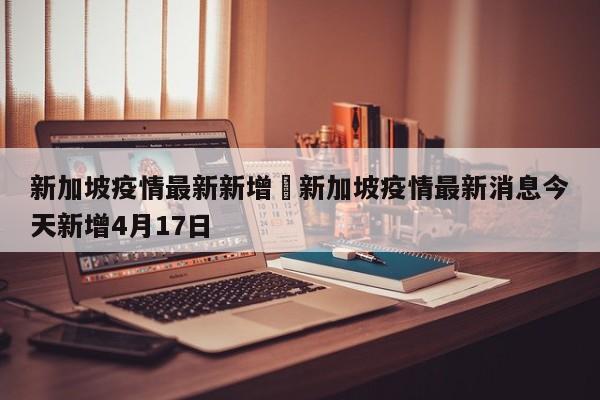 新加坡疫情最新新增›新加坡疫情最新消息今天新增4月17日