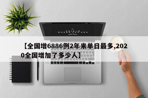 【全国增6886例2年来单日最多,2020全国增加了多少人】
