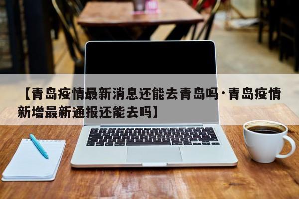 【青岛疫情最新消息还能去青岛吗·青岛疫情新增最新通报还能去吗】