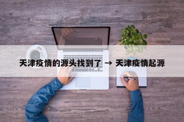 天津疫情的源头找到了 → 天津疫情起源