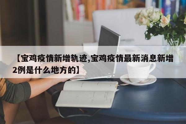 【宝鸡疫情新增轨迹,宝鸡疫情最新消息新增2例是什么地方的】