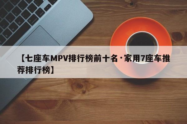 【七座车MPV排行榜前十名·家用7座车推荐排行榜】