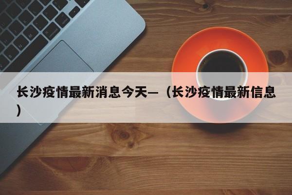 长沙疫情最新消息今天—（长沙疫情最新信息）