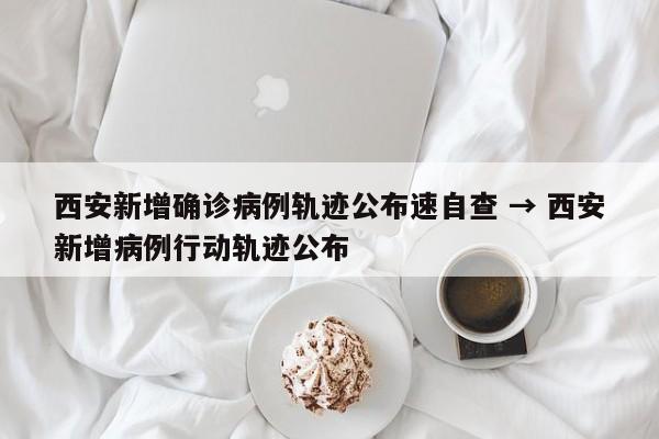 西安新增确诊病例轨迹公布速自查 → 西安新增病例行动轨迹公布