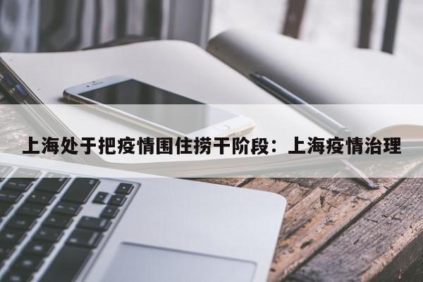 上海处于把疫情围住捞干阶段:上海疫情治理