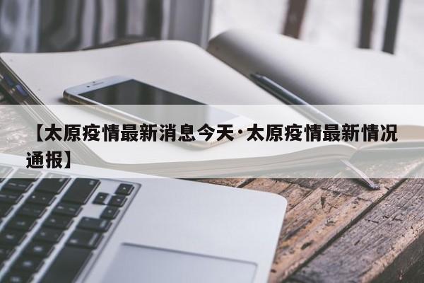 【太原疫情最新消息今天·太原疫情最新情况通报】