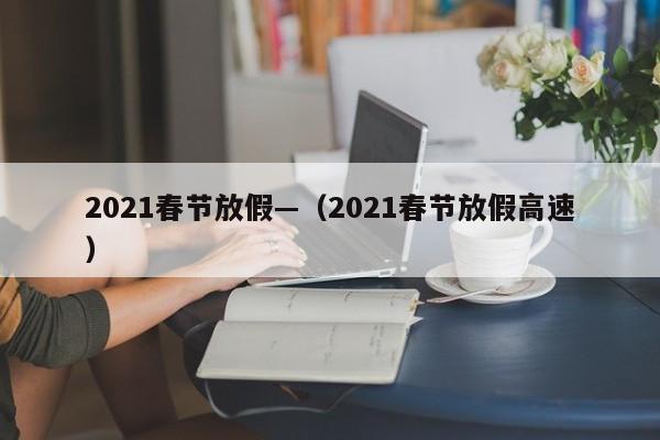 2021春节放假—（2021春节放假高速）