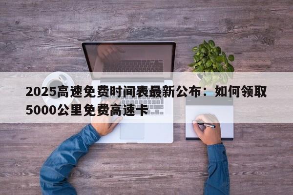 2025高速免费时间表最新公布：如何领取5000公里免费高速卡