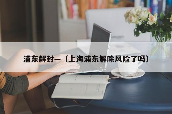 浦东解封—（上海浦东解除风险了吗）