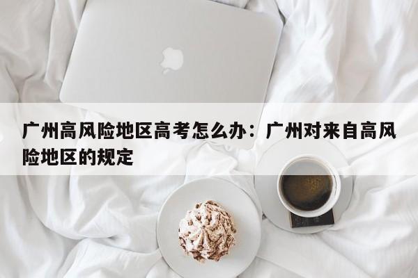 广州高风险地区高考怎么办:广州对来自高风险地区的规定