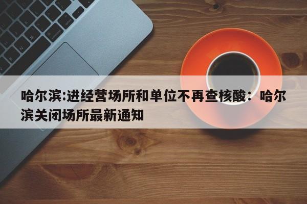 哈尔滨:进经营场所和单位不再查核酸：哈尔滨关闭场所最新通知