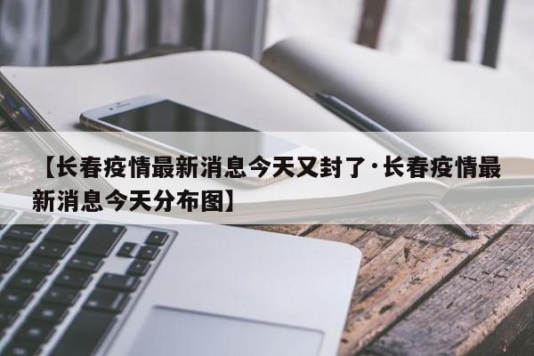 【长春疫情最新消息今天又封了·长春疫情最新消息今天分布图】