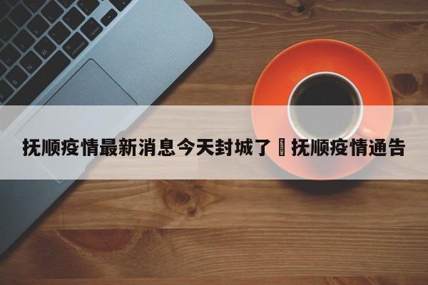 抚顺疫情最新消息今天封城了›抚顺疫情通告