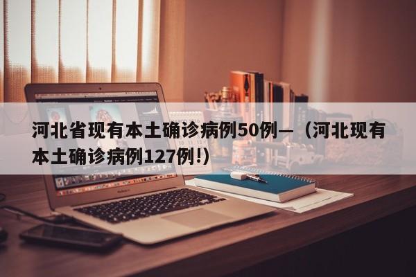 河北省现有本土确诊病例50例—（河北现有本土确诊病例127例!）