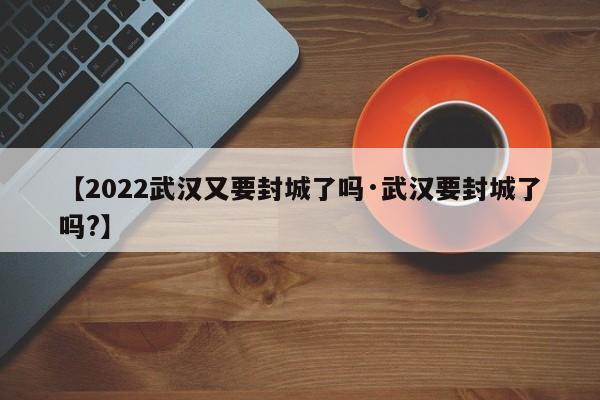 【2022武汉又要封城了吗·武汉要封城了吗?】
