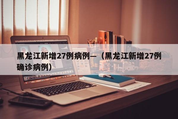 黑龙江新增27例病例—（黑龙江新增27例确诊病例）