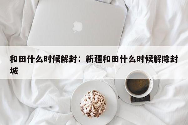 和田什么时候解封：新疆和田什么时候解除封城
