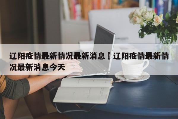 辽阳疫情最新情况最新消息›辽阳疫情最新情况最新消息今天