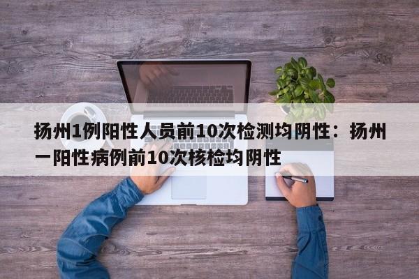 扬州1例阳性人员前10次检测均阴性：扬州一阳性病例前10次核检均阴性