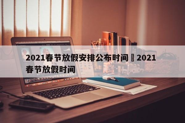 2021春节放假安排公布时间›2021 春节放假时间
