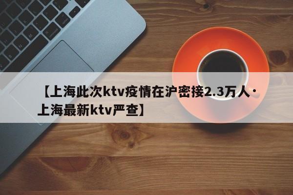 【上海此次ktv疫情在沪密接2.3万人·上海最新ktv严查】