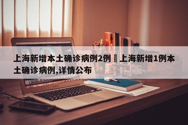 上海新增本土确诊病例2例›上海新增1例本土确诊病例,详情公布