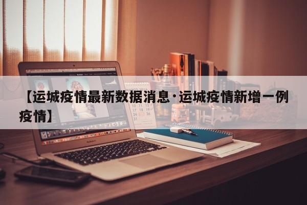 【运城疫情最新数据消息·运城疫情新增一例疫情】
