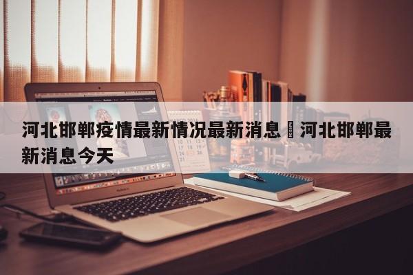 河北邯郸疫情最新情况最新消息›河北邯郸最新消息今天