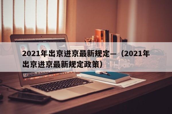 2021年出京进京最新规定—（2021年出京进京最新规定政策）
