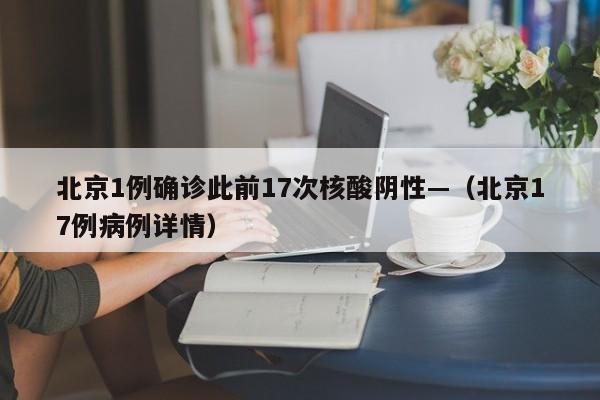 北京1例确诊此前17次核酸阴性—（北京17例病例详情）