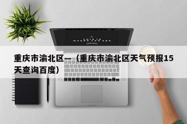 重庆市渝北区—（重庆市渝北区天气预报15天查询百度）