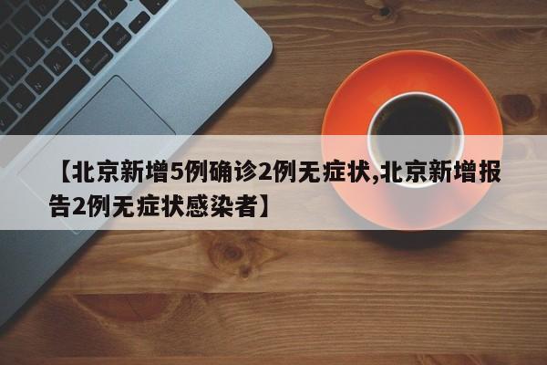 【北京新增5例确诊2例无症状,北京新增报告2例无症状感染者】