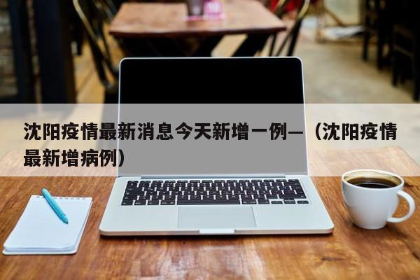 沈阳疫情最新消息今天新增一例—（沈阳疫情最新增病例）