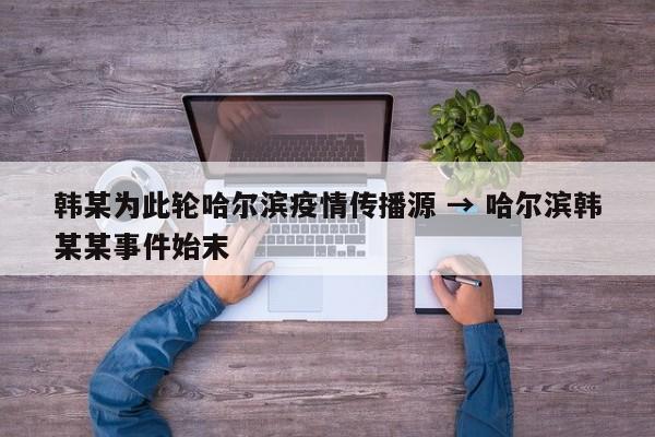 韩某为此轮哈尔滨疫情传播源 → 哈尔滨韩某某事件始末