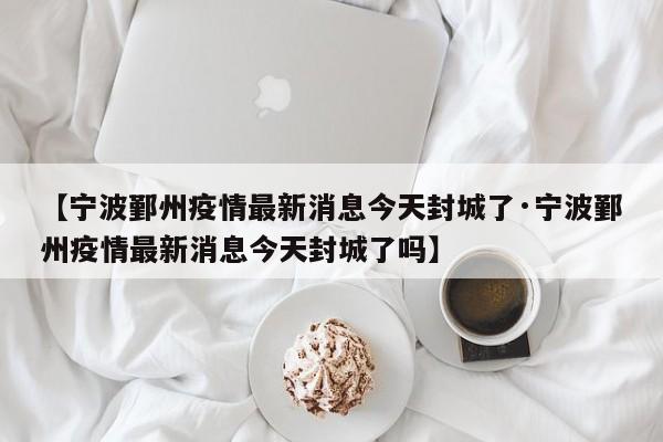 【宁波鄞州疫情最新消息今天封城了·宁波鄞州疫情最新消息今天封城了吗】