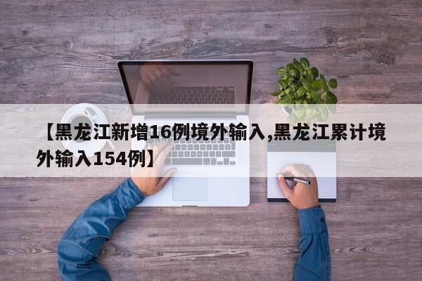 【黑龙江新增16例境外输入,黑龙江累计境外输入154例】