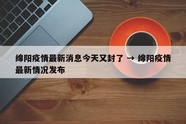 绵阳疫情最新消息今天又封了 → 绵阳疫情最新情况发布