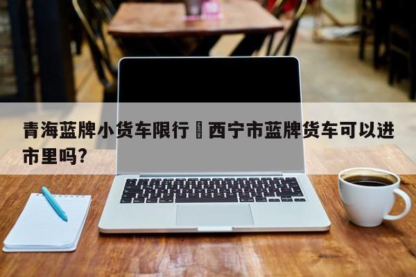 青海蓝牌小货车限行›西宁市蓝牌货车可以进市里吗?