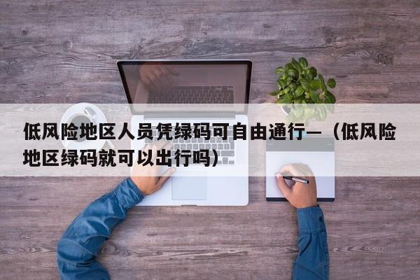 低风险地区人员凭绿码可自由通行—（低风险地区绿码就可以出行吗）