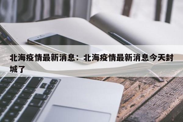 北海疫情最新消息：北海疫情最新消息今天封城了